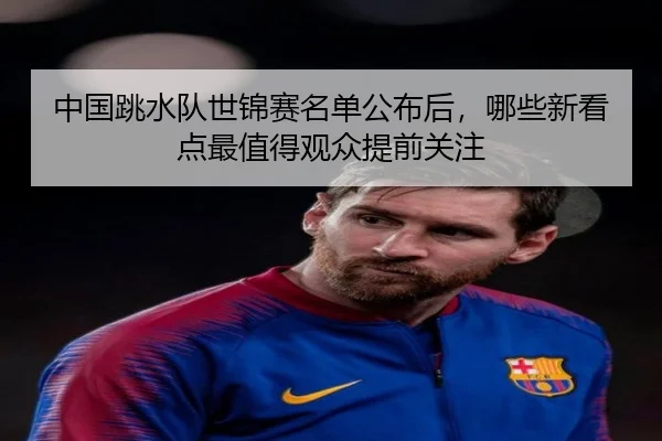 中国跳水队世锦赛名单公布后，哪些新看点最值得观众提前关注（kaiyun）