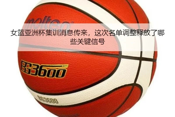 女篮亚洲杯集训消息传来，这次名单调整释放了哪些关键信号（kaiyun）